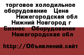  торговое холодильное оборудование › Цена ­ 7 000 - Нижегородская обл., Нижний Новгород г. Бизнес » Оборудование   . Нижегородская обл.